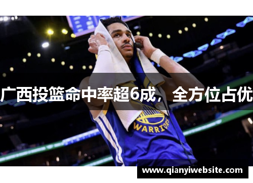 广西投篮命中率超6成,全方位占优 广西投篮命中率超6成,全方位占优